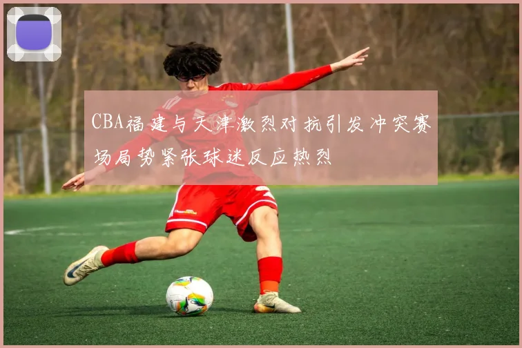CBA福建与天津激烈对抗引发冲突赛场局势紧张球迷反应热烈
