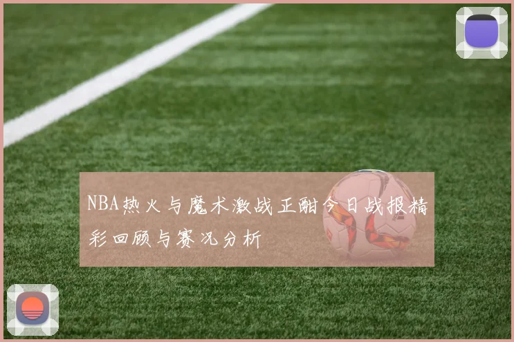 NBA热火与魔术激战正酣今日战报精彩回顾与赛况分析