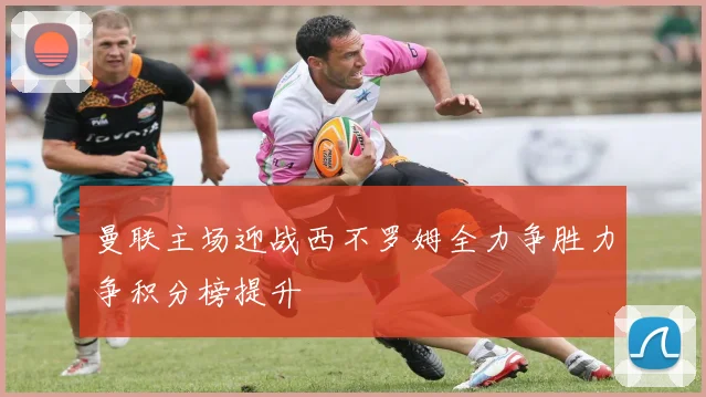 曼联主场迎战西不罗姆全力争胜力争积分榜提升