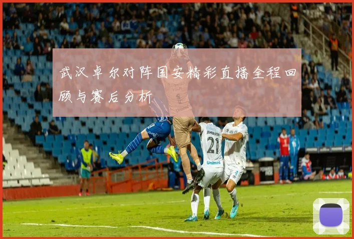 武汉卓尔对阵国安精彩直播全程回顾与赛后分析