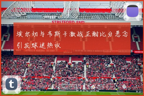 埃尔切与韦斯卡激战正酣比分悬念引发球迷热议