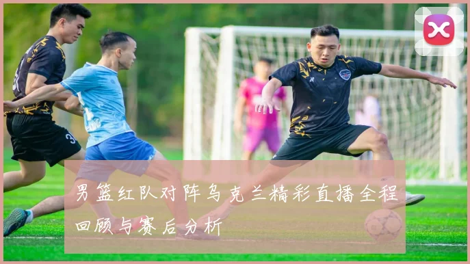 男篮红队对阵乌克兰精彩直播全程回顾与赛后分析