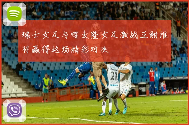 瑞士女足与喀麦隆女足激战正酣谁将赢得这场精彩对决