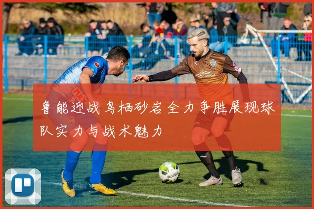 鲁能迎战鸟栖砂岩全力争胜展现球队实力与战术魅力