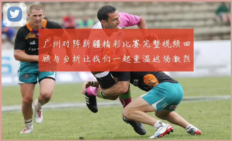 广州对阵新疆精彩比赛完整视频回顾与分析让我们一起重温这场激烈对决的每一个瞬间
