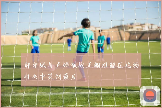 郝尔城与卢顿激战正酣谁能在这场对决中笑到最后
