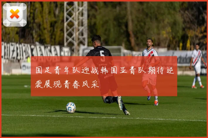 国足青年队迎战韩国亚青队期待逆袭展现青春风采
