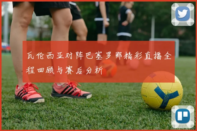 瓦伦西亚对阵巴塞罗那精彩直播全程回顾与赛后分析