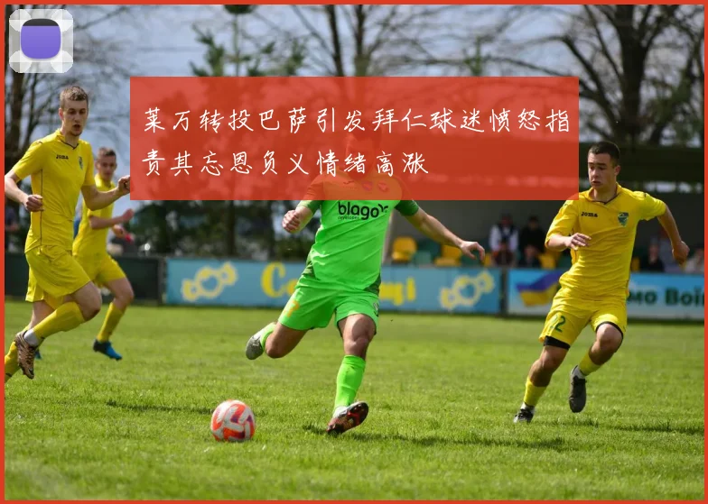 莱万转投巴萨引发拜仁球迷愤怒指责其忘恩负义情绪高涨