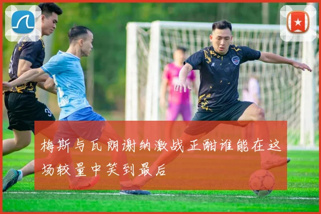 梅斯与瓦朗谢纳激战正酣谁能在这场较量中笑到最后