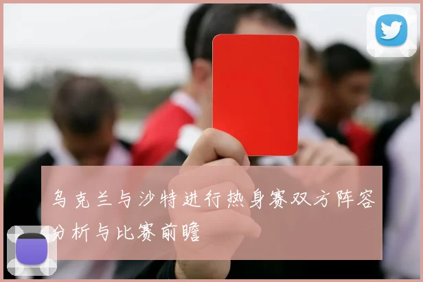 乌克兰与沙特进行热身赛双方阵容分析与比赛前瞻