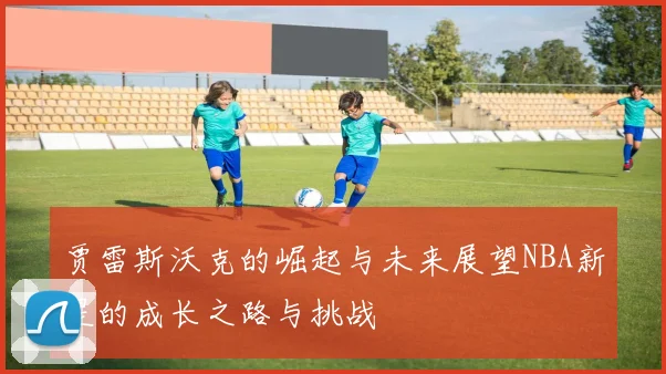 贾雷斯沃克的崛起与未来展望NBA新星的成长之路与挑战