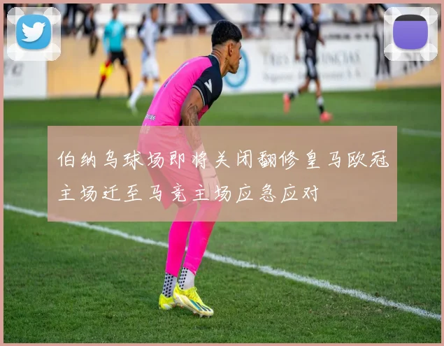 伯纳乌球场即将关闭翻修皇马欧冠主场迁至马竞主场应急应对