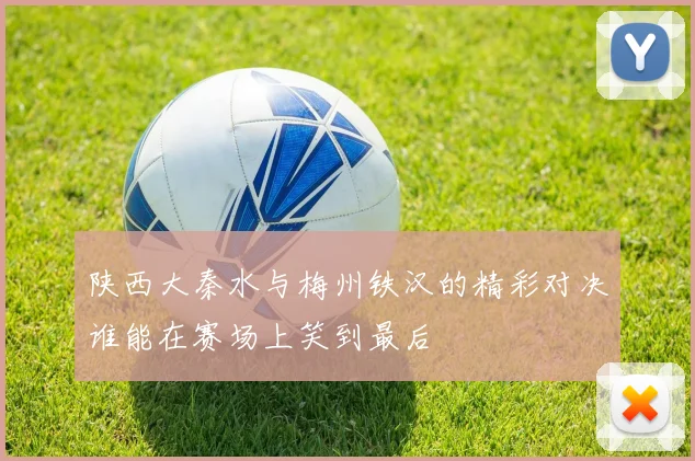 陕西大秦水与梅州铁汉的精彩对决谁能在赛场上笑到最后