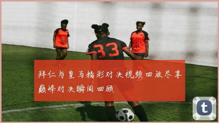 拜仁与皇马精彩对决视频回放尽享巅峰对决瞬间回顾