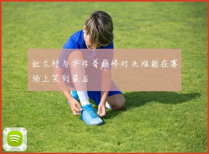 杜兰特与字母哥巅峰对决谁能在赛场上笑到最后