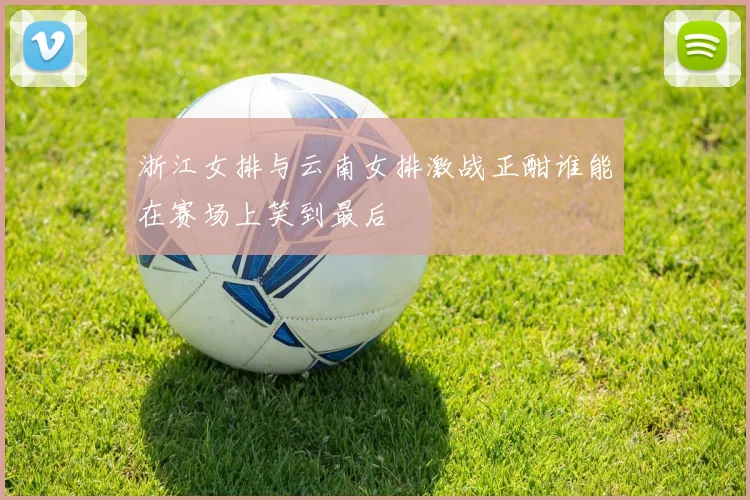 浙江女排与云南女排激战正酣谁能在赛场上笑到最后