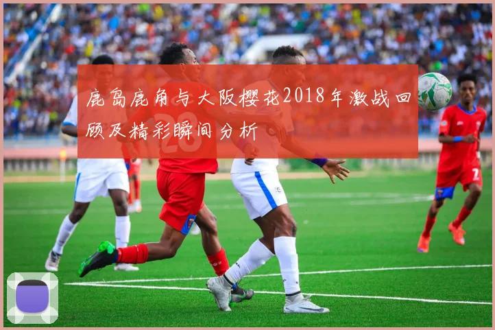 鹿岛鹿角与大阪樱花2018年激战回顾及精彩瞬间分析