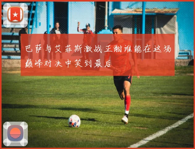 巴萨与艾菲斯激战正酣谁能在这场巅峰对决中笑到最后
