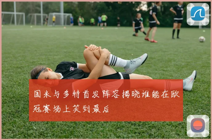 国米与多特首发阵容揭晓谁能在欧冠赛场上笑到最后