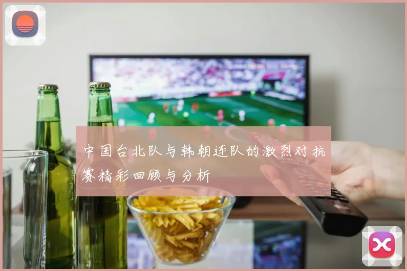 中国台北队与韩朝连队的激烈对抗赛精彩回顾与分析
