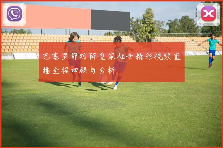 巴塞罗那对阵皇家社会精彩视频直播全程回顾与分析