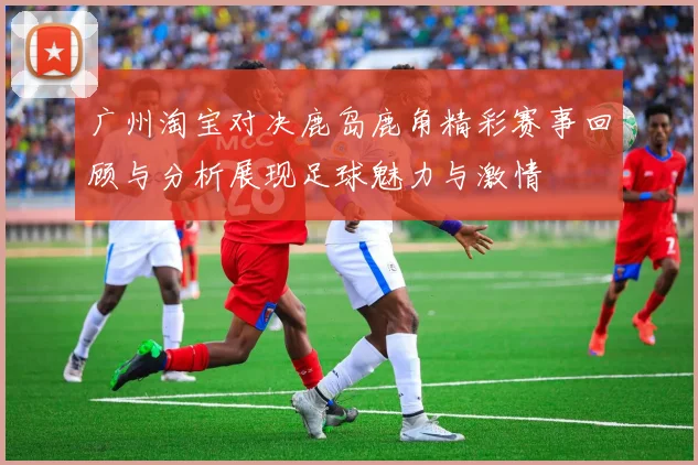 广州淘宝对决鹿岛鹿角精彩赛事回顾与分析展现足球魅力与激情
