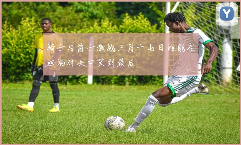骑士与爵士激战三月十七日谁能在这场对决中笑到最后