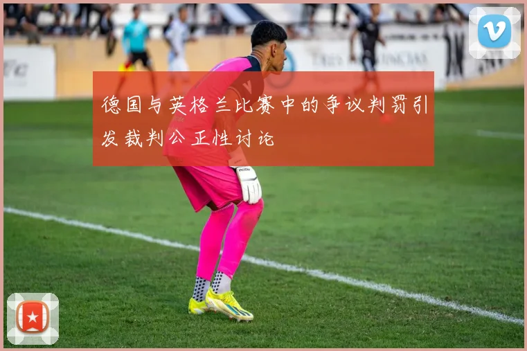 德国与英格兰比赛中的争议判罚引发裁判公正性讨论