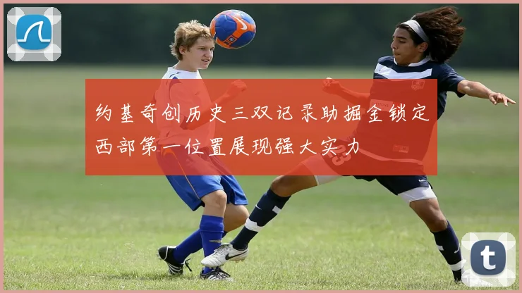 约基奇创历史三双记录助掘金锁定西部第一位置展现强大实力