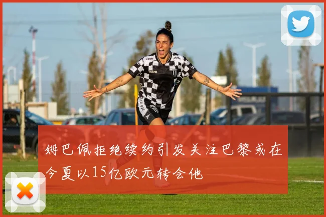 姆巴佩拒绝续约引发关注巴黎或在今夏以15亿欧元转会他