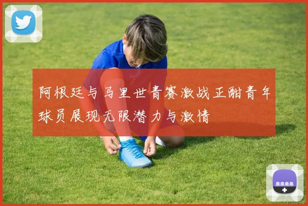 阿根廷与马里世青赛激战正酣青年球员展现无限潜力与激情