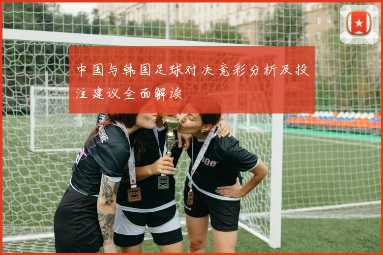 中国与韩国足球对决竞彩分析及投注建议全面解读
